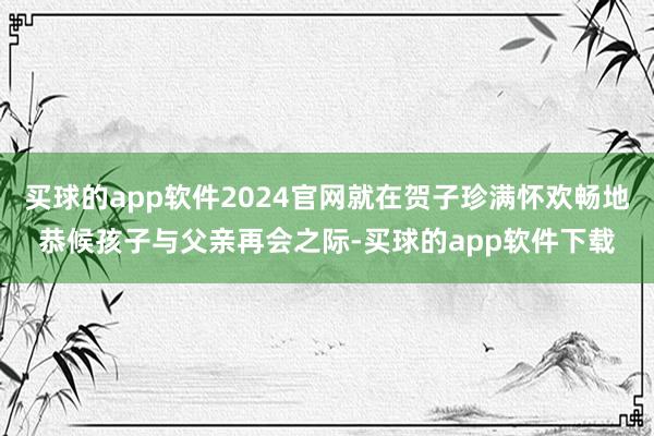 买球的app软件2024官网就在贺子珍满怀欢畅地恭候孩子与父亲再会之际-买球的app软件下载