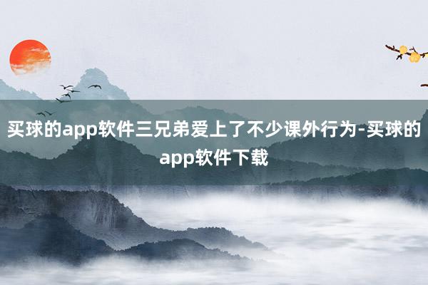 买球的app软件三兄弟爱上了不少课外行为-买球的app软件下载