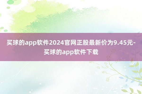 买球的app软件2024官网正股最新价为9.45元-买球的app软件下载