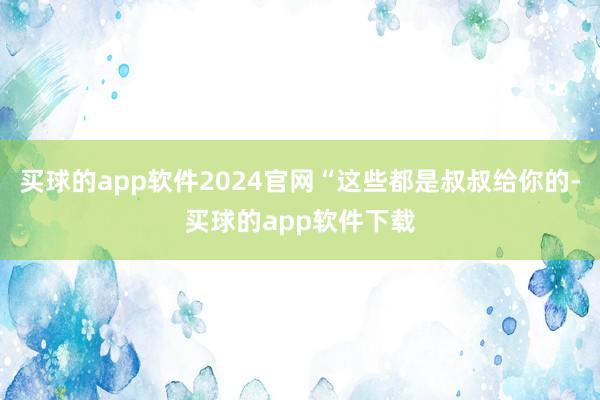 买球的app软件2024官网“这些都是叔叔给你的-买球的app软件下载