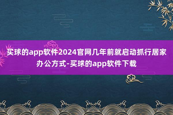 买球的app软件2024官网几年前就启动抓行居家办公方式-买球的app软件下载