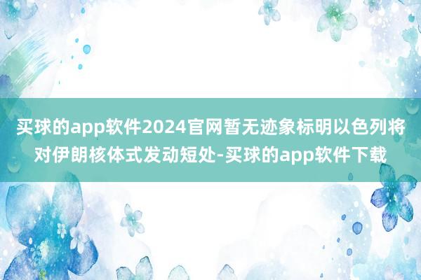 买球的app软件2024官网暂无迹象标明以色列将对伊朗核体式发动短处-买球的app软件下载