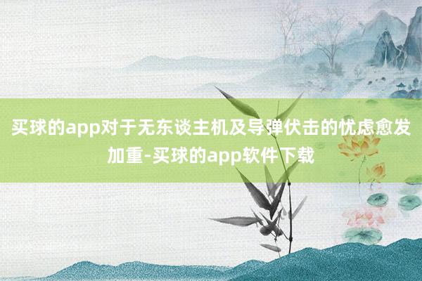 买球的app对于无东谈主机及导弹伏击的忧虑愈发加重-买球的app软件下载