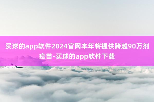 买球的app软件2024官网本年将提供跨越90万剂疫苗-买球的app软件下载