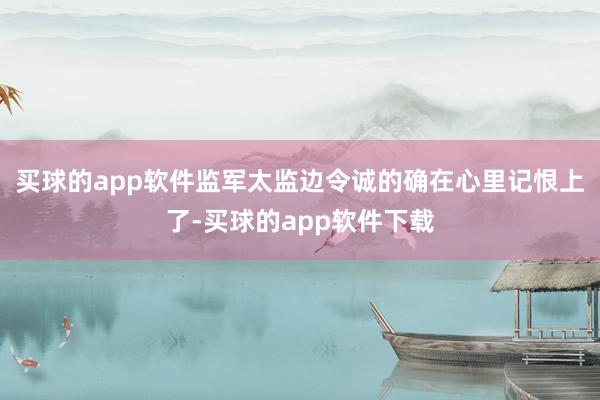 买球的app软件监军太监边令诚的确在心里记恨上了-买球的app软件下载