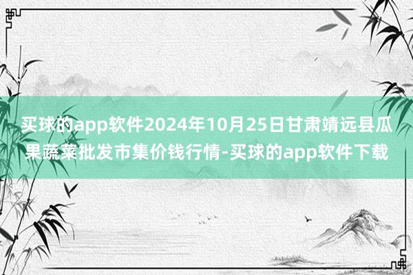 买球的app软件2024年10月25日甘肃靖远县瓜果蔬菜批发市集价钱行情-买球的app软件下载