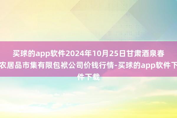 买球的app软件2024年10月25日甘肃酒泉春光农居品市集有限包袱公司价钱行情-买球的app软件下载