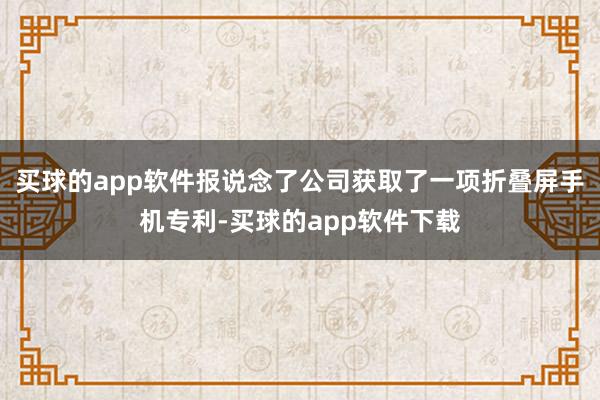 买球的app软件报说念了公司获取了一项折叠屏手机专利-买球的app软件下载