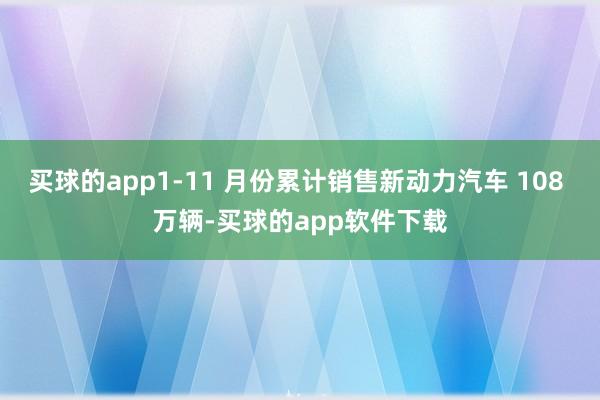 买球的app1-11 月份累计销售新动力汽车 108 万辆-买球的app软件下载