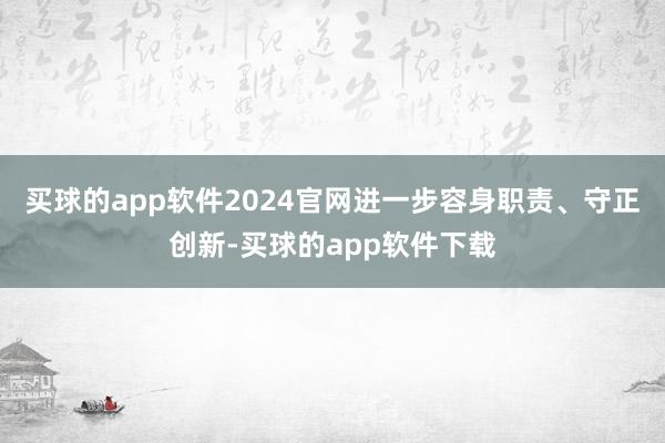 买球的app软件2024官网进一步容身职责、守正创新-买球的app软件下载