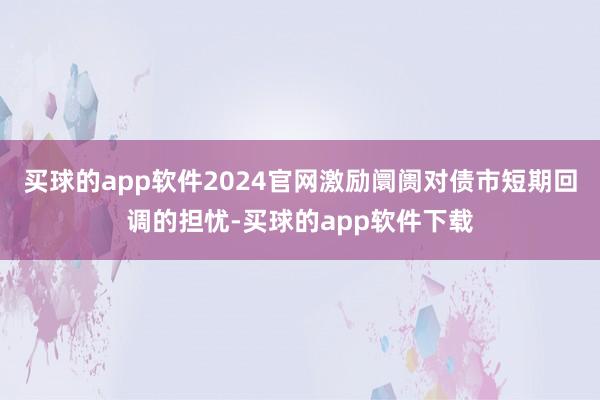 买球的app软件2024官网激励阛阓对债市短期回调的担忧-买球的app软件下载