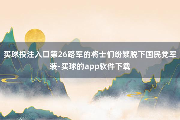 买球投注入口第26路军的将士们纷繁脱下国民党军装-买球的app软件下载