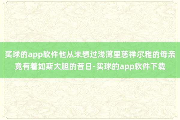 买球的app软件他从未想过浅薄里慈祥尔雅的母亲竟有着如斯大胆的昔日-买球的app软件下载