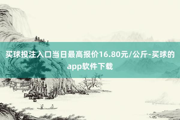 买球投注入口当日最高报价16.80元/公斤-买球的app软件下载