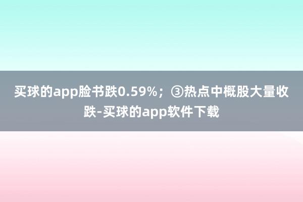 买球的app脸书跌0.59%；　　③热点中概股大量收跌-买球的app软件下载