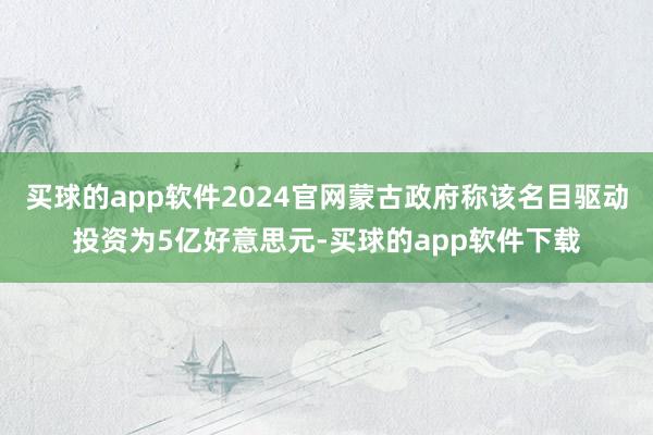 买球的app软件2024官网蒙古政府称该名目驱动投资为5亿好意思元-买球的app软件下载