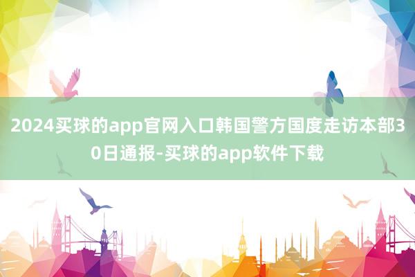 2024买球的app官网入口韩国警方国度走访本部30日通报-买球的app软件下载