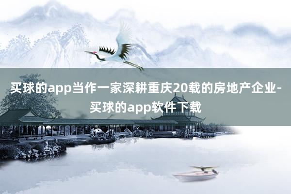 买球的app当作一家深耕重庆20载的房地产企业-买球的app软件下载