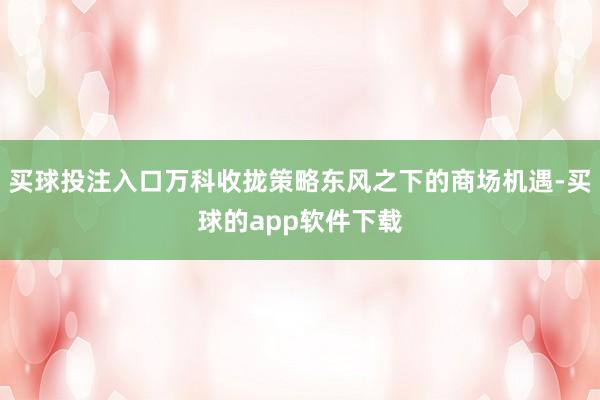 买球投注入口万科收拢策略东风之下的商场机遇-买球的app软件下载