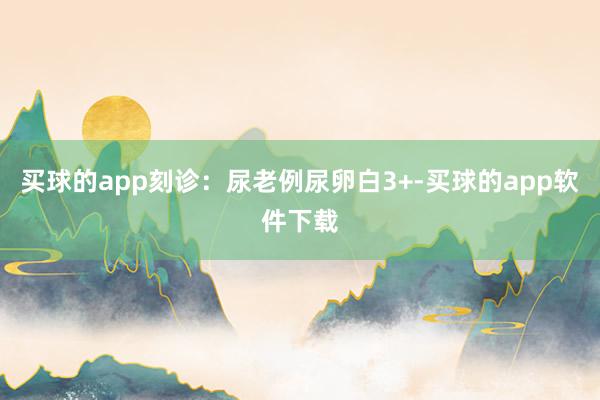 买球的app刻诊：尿老例尿卵白3+-买球的app软件下载