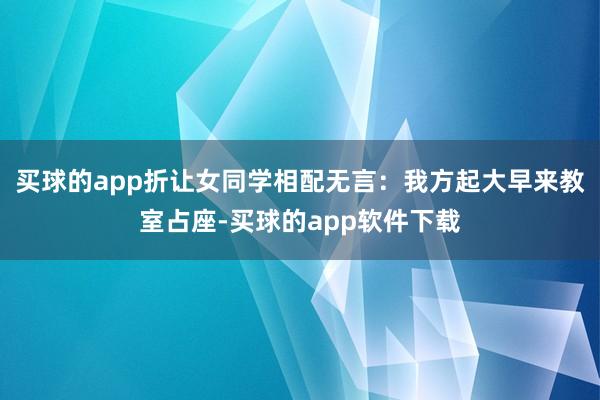 买球的app折让女同学相配无言：我方起大早来教室占座-买球的app软件下载