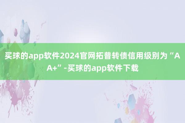 买球的app软件2024官网拓普转债信用级别为“AA+”-买球的app软件下载