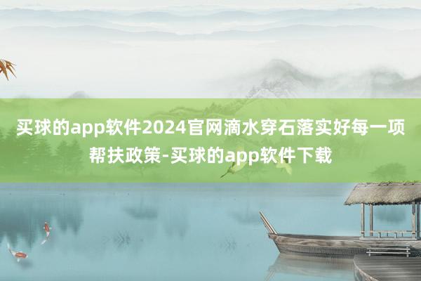 买球的app软件2024官网滴水穿石落实好每一项帮扶政策-买球的app软件下载