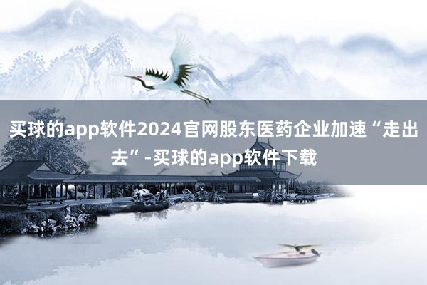 买球的app软件2024官网股东医药企业加速“走出去”-买球的app软件下载