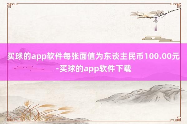 买球的app软件每张面值为东谈主民币100.00元-买球的app软件下载