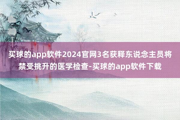 买球的app软件2024官网3名获释东说念主员将禁受挑升的医学检查-买球的app软件下载