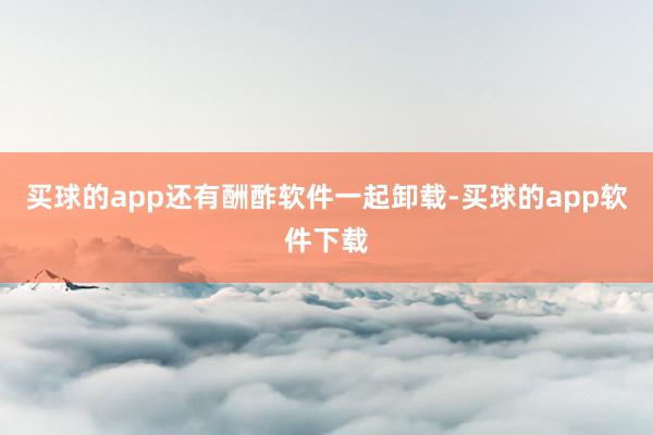 买球的app还有酬酢软件一起卸载-买球的app软件下载