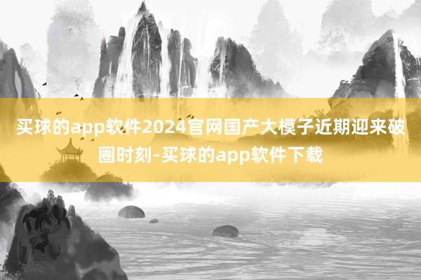 买球的app软件2024官网国产大模子近期迎来破圈时刻-买球的app软件下载