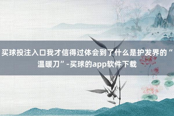 买球投注入口我才信得过体会到了什么是护发界的“温暖刀”-买球的app软件下载