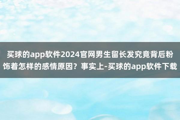 买球的app软件2024官网男生留长发究竟背后粉饰着怎样的感情原因？事实上-买球的app软件下载