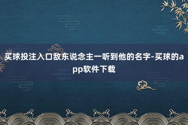 买球投注入口敌东说念主一听到他的名字-买球的app软件下载