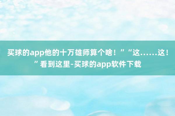 买球的app他的十万雄师算个啥！”“这……这！”看到这里-买球的app软件下载