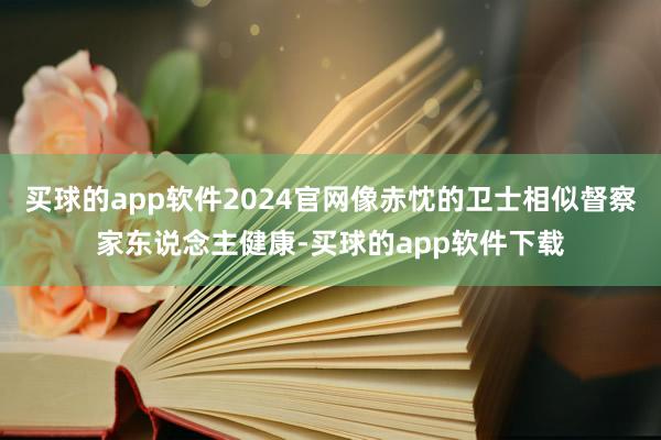 买球的app软件2024官网像赤忱的卫士相似督察家东说念主健康-买球的app软件下载