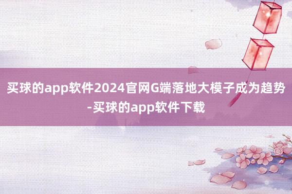 买球的app软件2024官网G端落地大模子成为趋势-买球的app软件下载