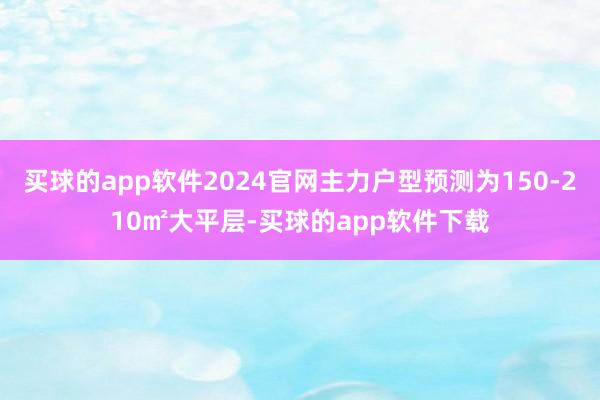 买球的app软件2024官网主力户型预测为150-210㎡大平层-买球的app软件下载