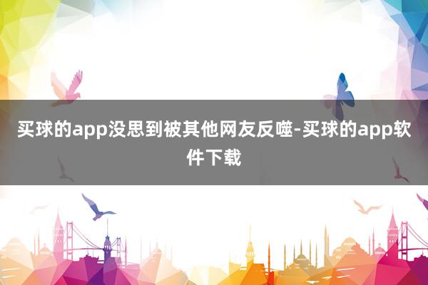买球的app没思到被其他网友反噬-买球的app软件下载