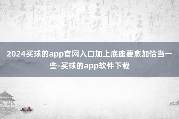 2024买球的app官网入口加上底座要愈加恰当一些-买球的app软件下载