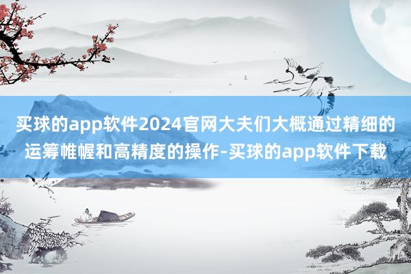 买球的app软件2024官网大夫们大概通过精细的运筹帷幄和高精度的操作-买球的app软件下载