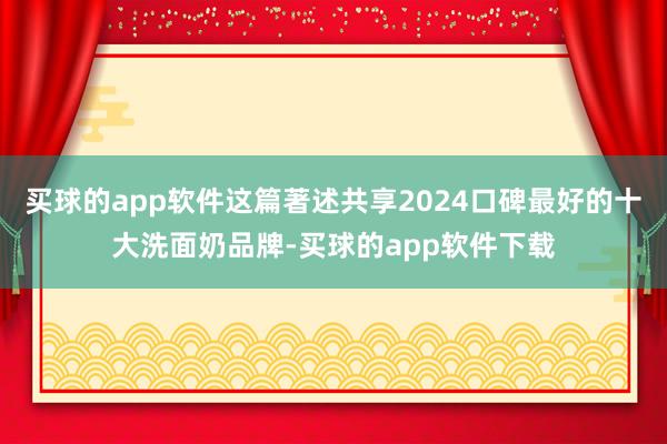 买球的app软件这篇著述共享2024口碑最好的十大洗面奶品牌-买球的app软件下载