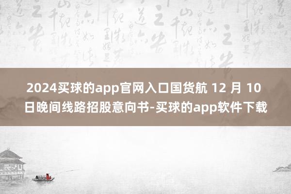 2024买球的app官网入口国货航 12 月 10 日晚间线路招股意向书-买球的app软件下载