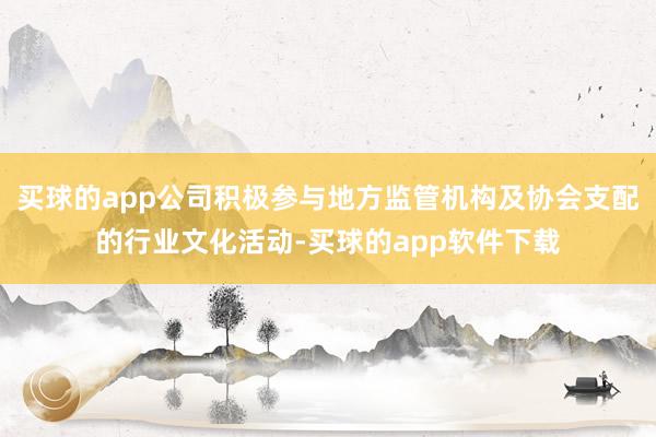 买球的app公司积极参与地方监管机构及协会支配的行业文化活动-买球的app软件下载