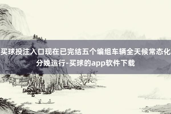 买球投注入口现在已完结五个编组车辆全天候常态化分娩运行-买球的app软件下载