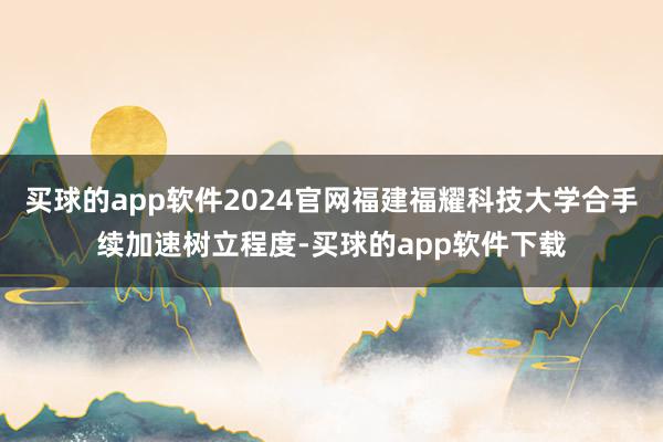 买球的app软件2024官网福建福耀科技大学合手续加速树立程度-买球的app软件下载