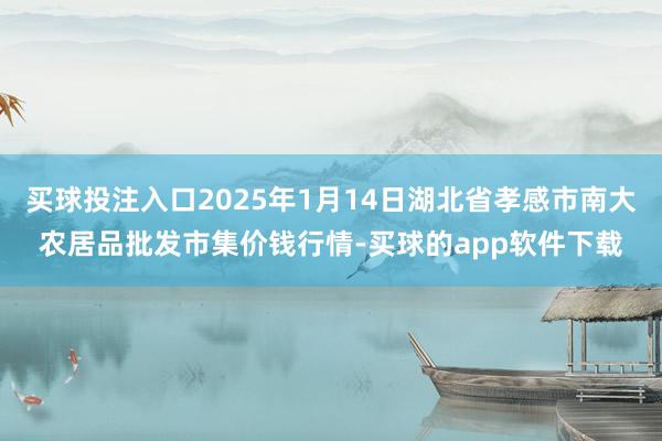 买球投注入口2025年1月14日湖北省孝感市南大农居品批发市集价钱行情-买球的app软件下载