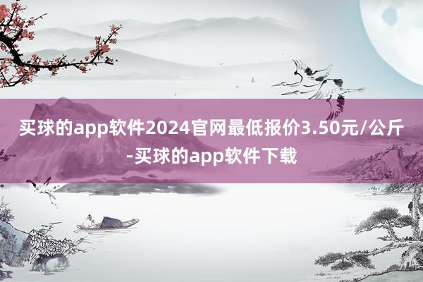 买球的app软件2024官网最低报价3.50元/公斤-买球的app软件下载