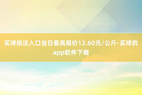 买球投注入口当日最高报价12.60元/公斤-买球的app软件下载